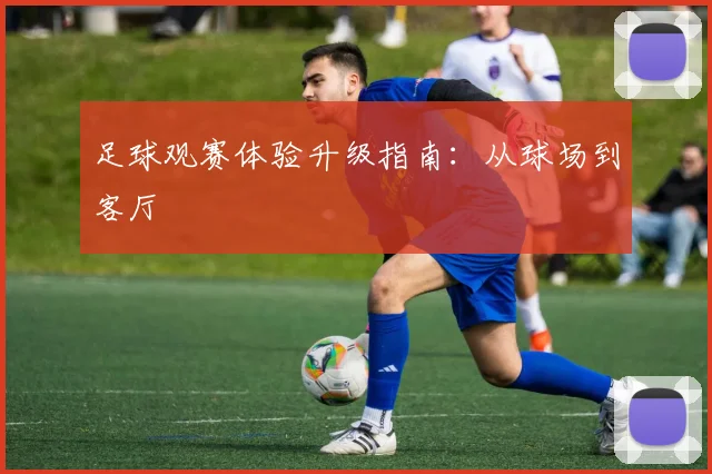 足球观赛体验升级指南:从球场到客厅