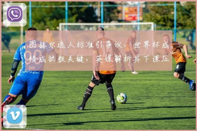 图赫尔选人标准引争议,世界杯成绩成执教关键,英媒解析其下课压力