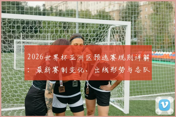 2026世界杯亚洲区预选赛规则详解：最新赛制变化、出线形势与各队实力解析