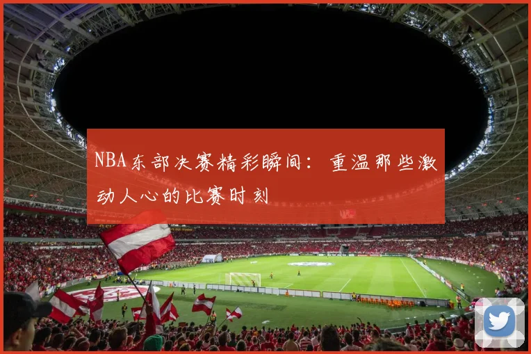 NBA东部决赛精彩瞬间：重温那些激动人心的比赛时刻