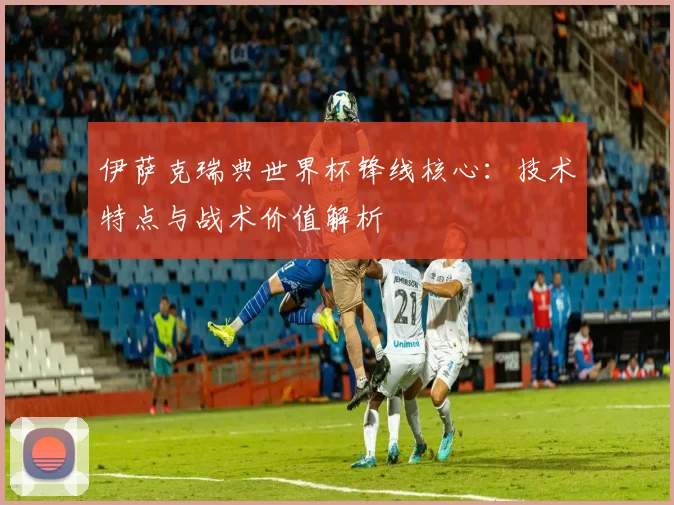 伊萨克瑞典世界杯锋线核心:技术特点与战术价值解析