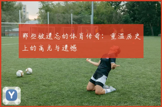 那些被遗忘的体育传奇：重温历史上的高光与遗憾