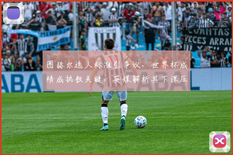 图赫尔选人标准引争议,世界杯成绩成执教关键,英媒解析其下课压力