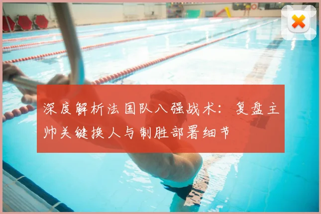 深度解析法国队八强战术：复盘主帅关键换人与制胜部署细节