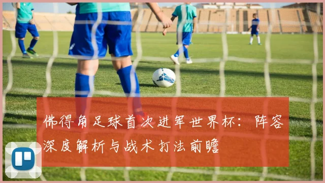 佛得角足球首次进军世界杯:阵容深度解析与战术打法前瞻